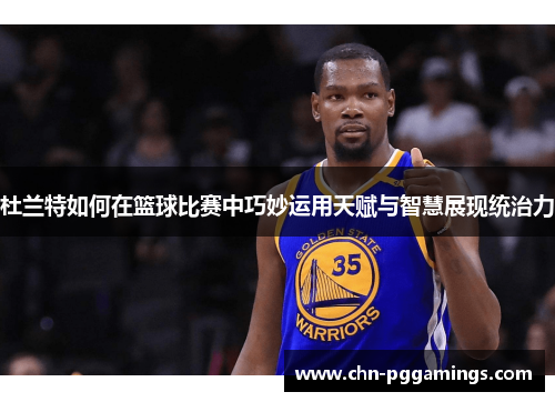 杜兰特如何在篮球比赛中巧妙运用天赋与智慧展现统治力