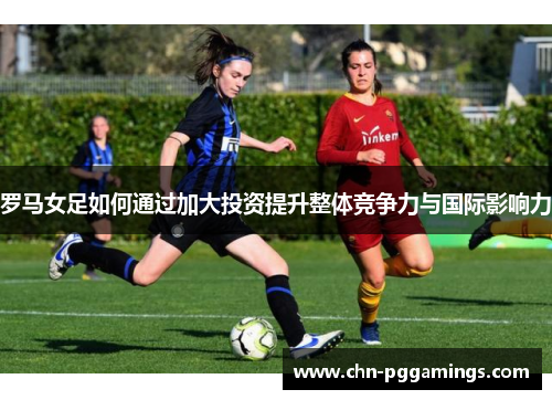 罗马女足如何通过加大投资提升整体竞争力与国际影响力