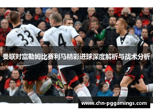 曼联对富勒姆比赛利马精彩进球深度解析与战术分析