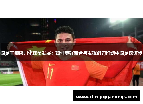 国足主帅谈归化球员发展：如何更好融合与发挥潜力推动中国足球进步