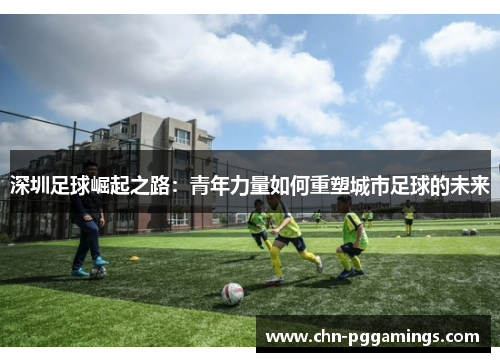 深圳足球崛起之路：青年力量如何重塑城市足球的未来