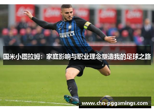 国米小图拉姆：家庭影响与职业理念塑造我的足球之路