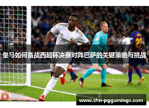 皇马如何备战西超杯决赛对阵巴萨的关键策略与挑战