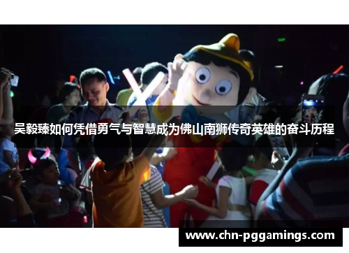 吴毅臻如何凭借勇气与智慧成为佛山南狮传奇英雄的奋斗历程