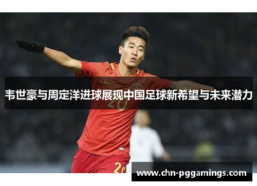 韦世豪与周定洋进球展现中国足球新希望与未来潜力