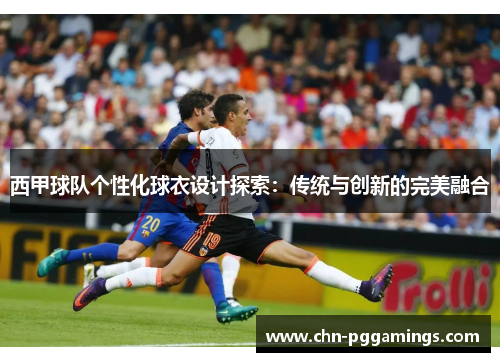 西甲球队个性化球衣设计探索:传统与创新的完美融合 西甲球队个性化球衣设计探索:传统与创新的完美融合