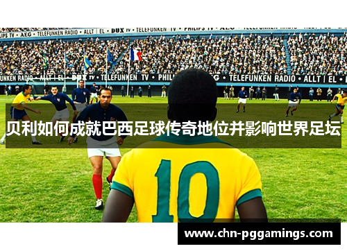 贝利如何成就巴西足球传奇地位并影响世界足坛