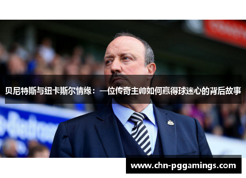 贝尼特斯与纽卡斯尔情缘：一位传奇主帅如何赢得球迷心的背后故事