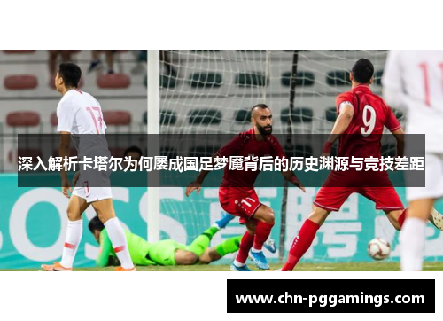 深入解析卡塔尔为何屡成国足梦魇背后的历史渊源与竞技差距 深入解析卡塔尔为何屡成国足梦魇背后的历史渊源与竞技差距