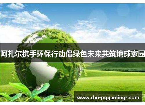 阿扎尔携手环保行动倡绿色未来共筑地球家园 阿扎尔携手环保行动倡绿色未来共筑地球家园