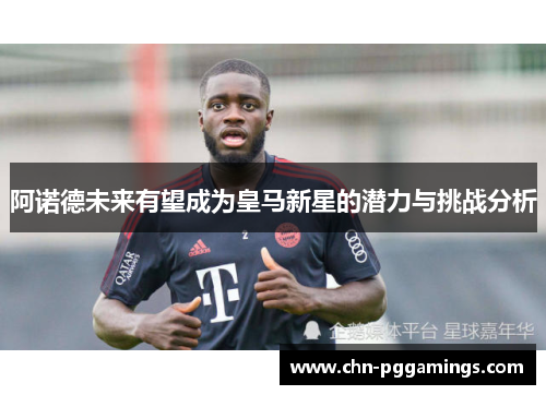 阿诺德未来有望成为皇马新星的潜力与挑战分析 阿诺德未来有望成为皇马新星的潜力与挑战分析