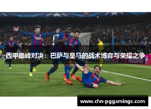 西甲巅峰对决：巴萨与皇马的战术博弈与荣耀之争